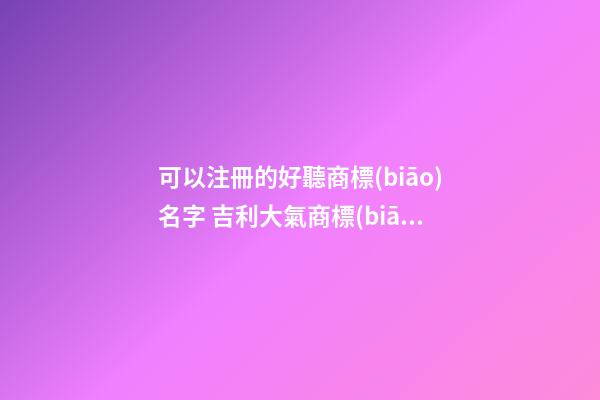 可以注冊的好聽商標(biāo)名字 吉利大氣商標(biāo)名字大全,起名之家-第1張-商標(biāo)起名-玄機(jī)派
